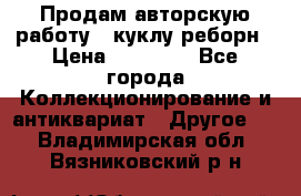 Продам авторскую работу - куклу-реборн › Цена ­ 27 000 - Все города Коллекционирование и антиквариат » Другое   . Владимирская обл.,Вязниковский р-н